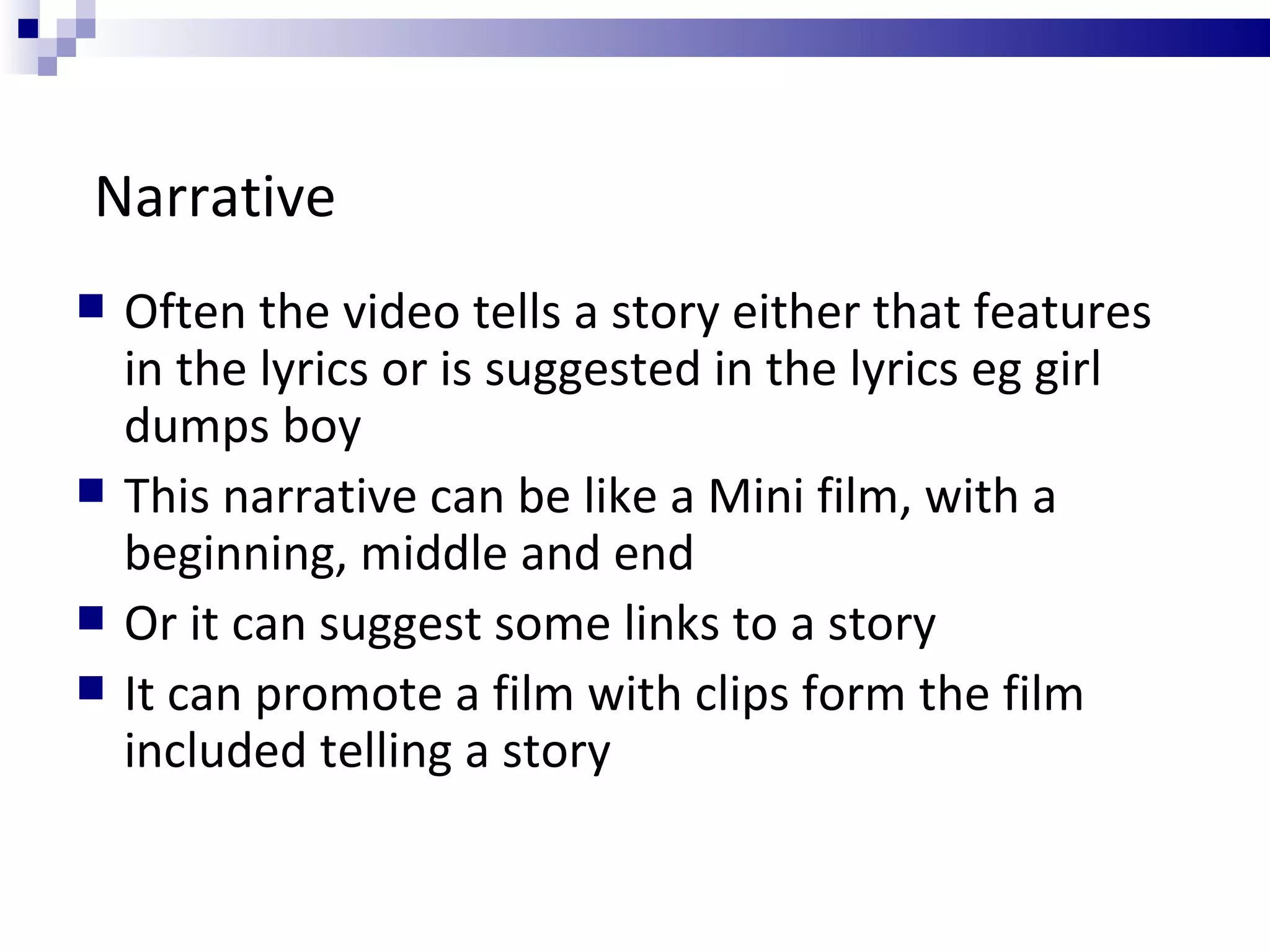 Narrative Often the video tells a story either that features in the lyrics or is suggested in the lyrics eg girl dumps boy This narrative can be like a Mini film, with a beginning, middle and end Or it can suggest some links to a story It can promote a film with clips form the film included telling a story 
