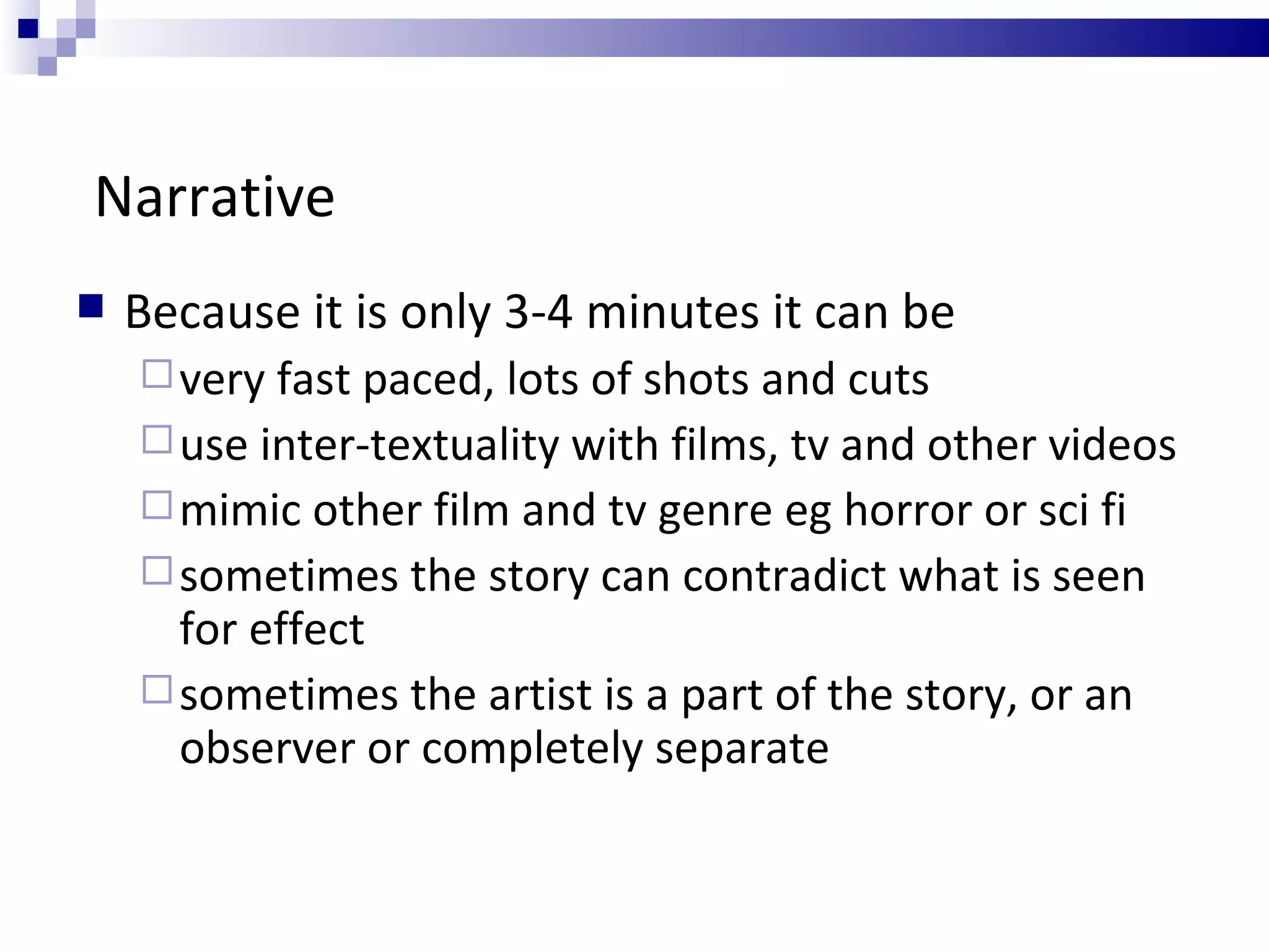 Narrative Because it is only 3-4 minutes it can be very fast paced, lots of shots and cuts use inter-textuality with films, tv and other videos mimic other film and tv genre eg horror or sci fi  sometimes the story can contradict what is seen for effect sometimes the artist is a part of the story, or an observer or completely separate 
