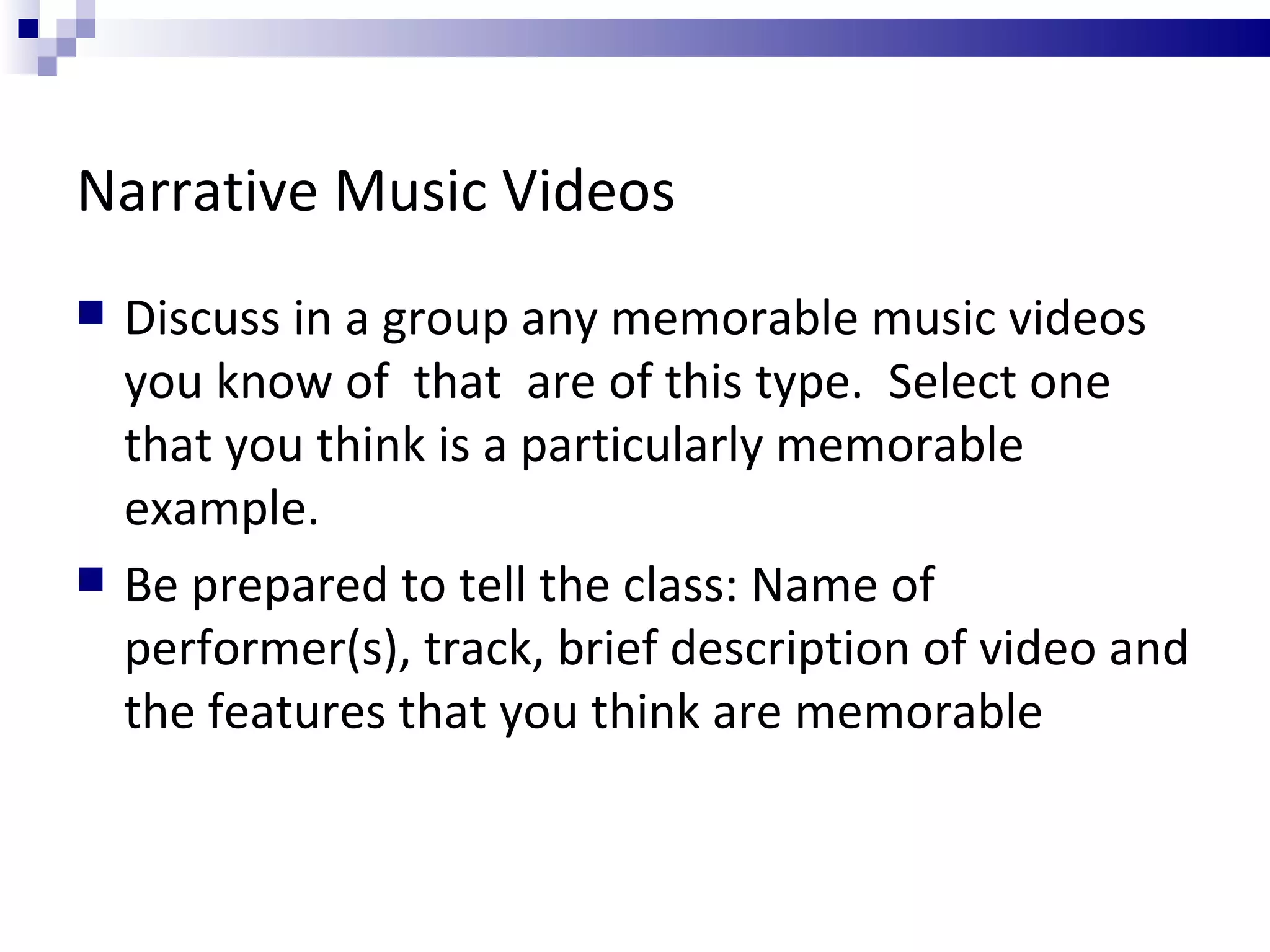 Narrative Music Videos Discuss in a group any memorable music videos you know of  that  are of this type.  Select one that you think is a particularly memorable example. Be prepared to tell the class: Name of performer(s), track, brief description of video and the features that you think are memorable 