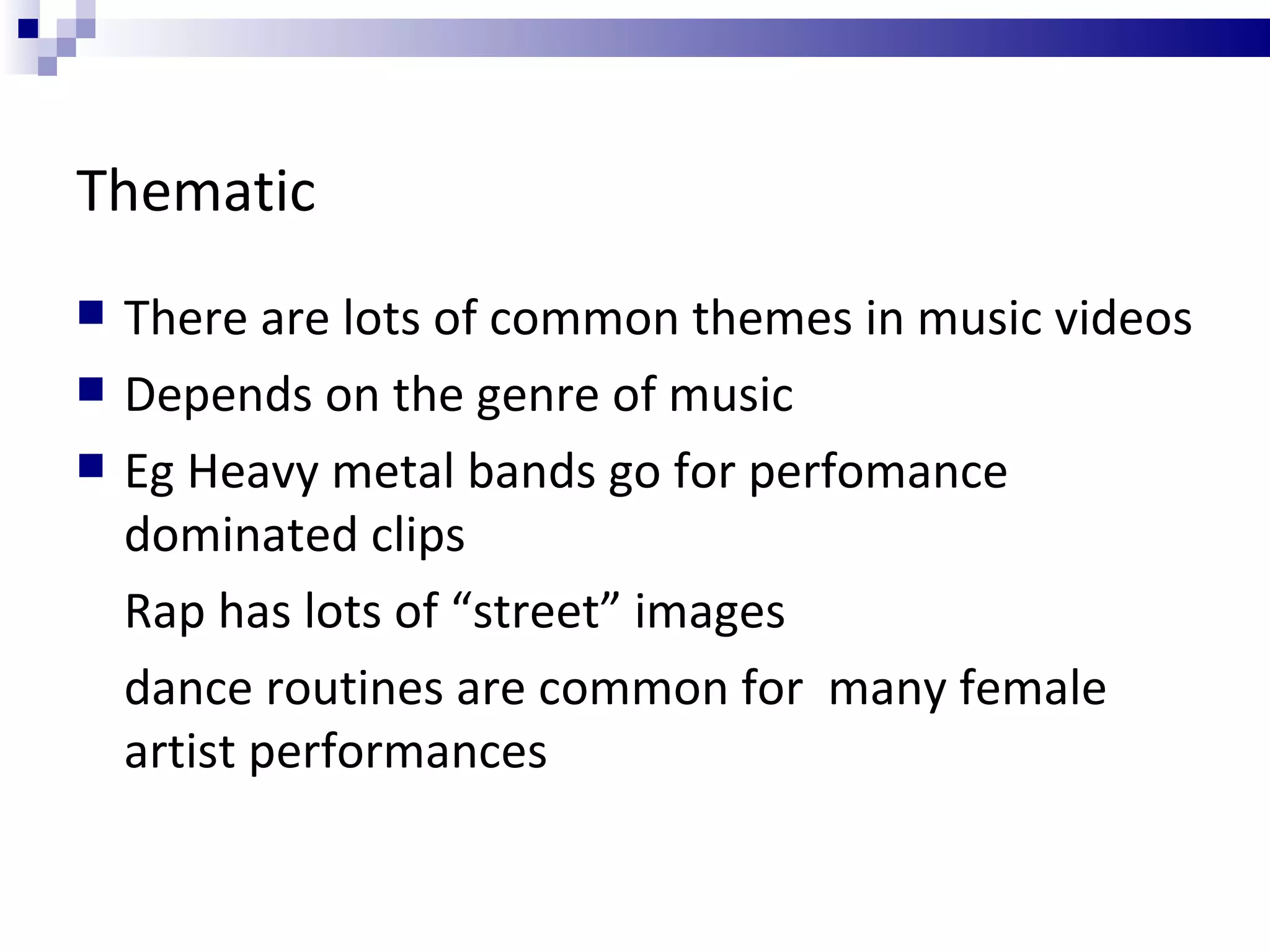 Thematic There are lots of common themes in music videos Depends on the genre of music Eg Heavy metal bands go for perfomance dominated clips Rap has lots of “street” images dance routines are common for  many female artist performances 