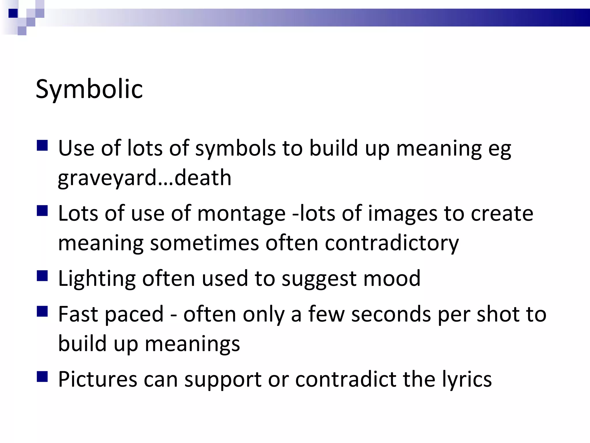 Symbolic Use of lots of symbols to build up meaning eg graveyard…death Lots of use of montage -lots of images to create meaning sometimes often contradictory Lighting often used to suggest mood Fast paced - often only a few seconds per shot to build up meanings Pictures can support or contradict the lyrics 