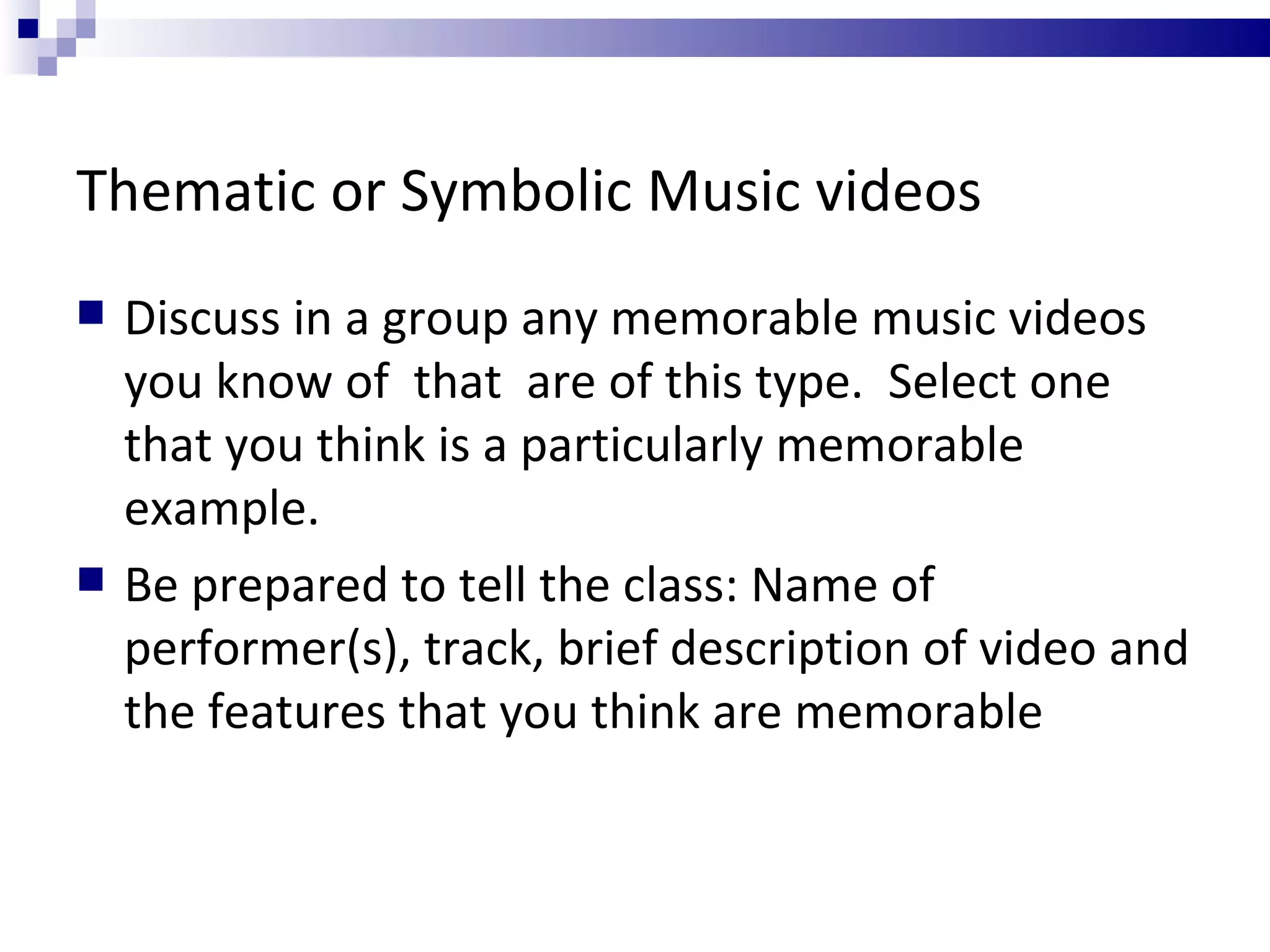 Thematic or Symbolic Music videos Discuss in a group any memorable music videos you know of  that  are of this type.  Select one that you think is a particularly memorable example. Be prepared to tell the class: Name of performer(s), track, brief description of video and the features that you think are memorable 