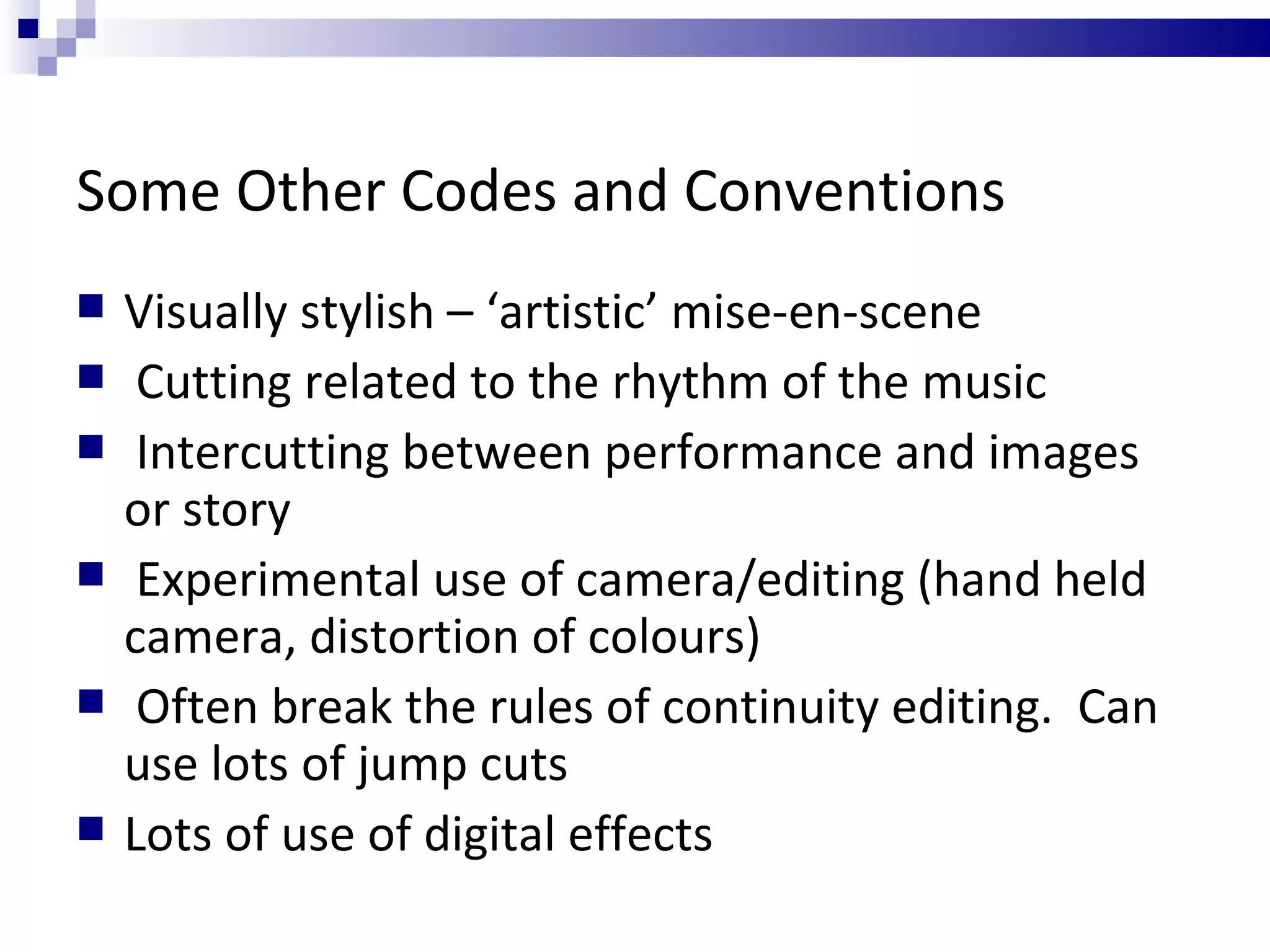 Some Other Codes and Conventions Visually stylish – ‘artistic’ mise-en-scene Cutting related to the rhythm of the music Intercutting between performance and images or story Experimental use of camera/editing (hand held camera, distortion of colours) Often break the rules of continuity editing.  Can use lots of jump cuts Lots of use of digital effects 