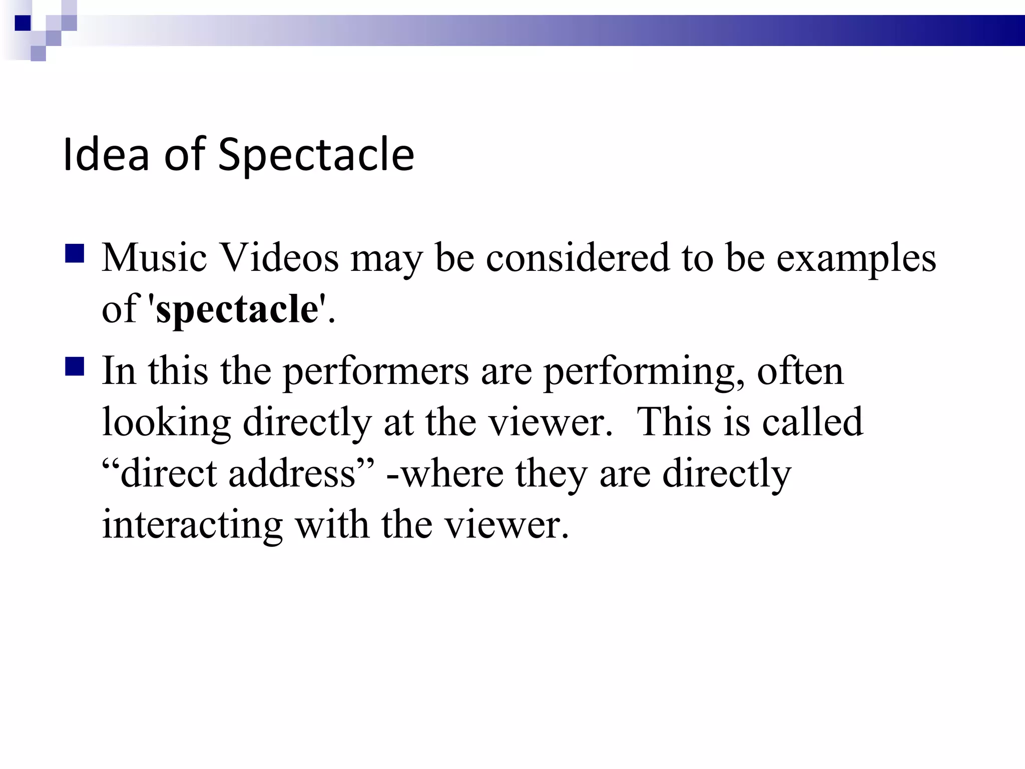 Idea of Spectacle Music Videos may be considered to be examples of ' spectacle '.  In this the performers are performing, often looking directly at the viewer.  This is called “direct address” -where they are directly interacting with the viewer.  