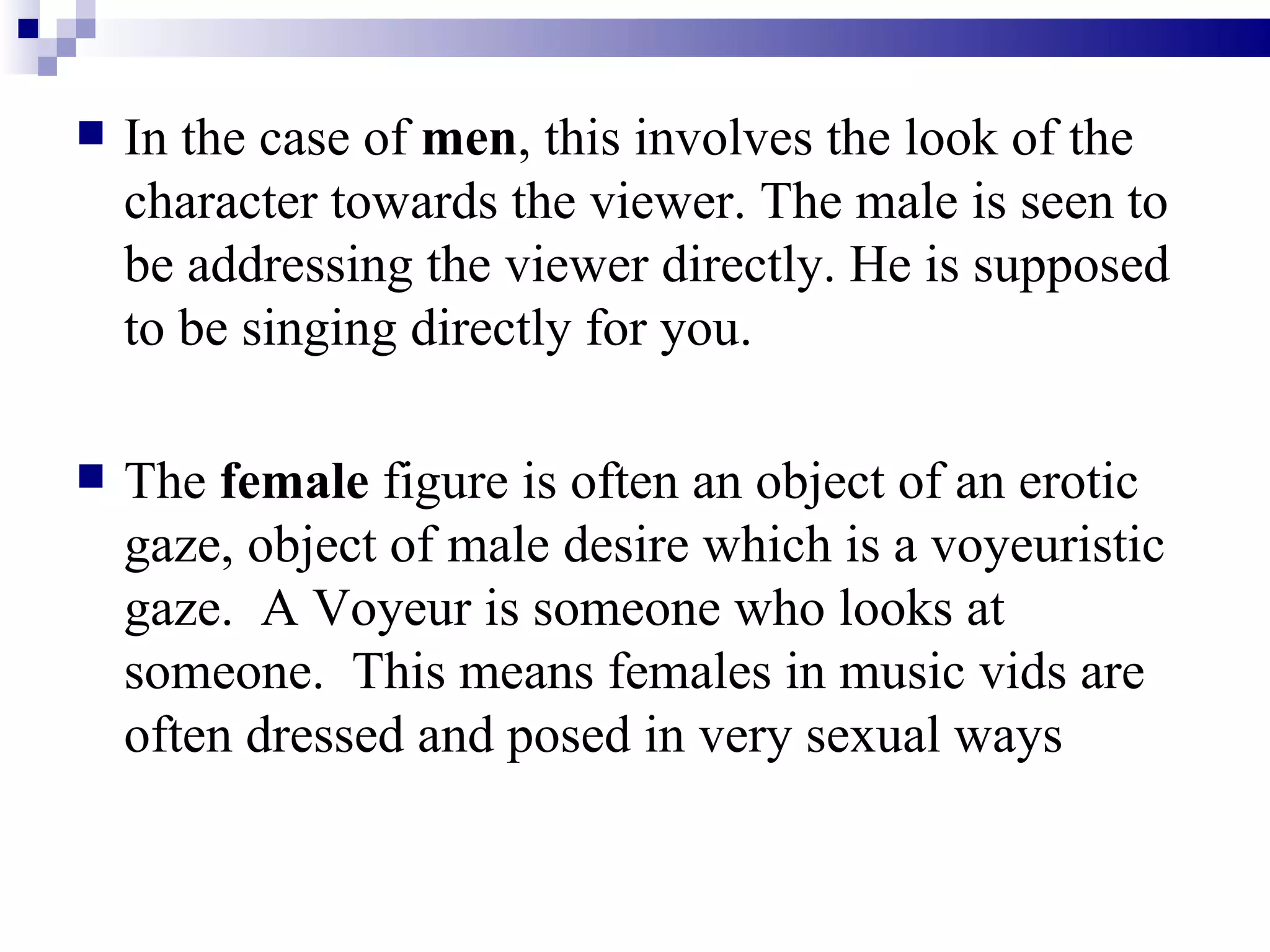 In the case of  men , this involves the look of the character towards the viewer. The male is seen to be addressing the viewer directly. He is supposed to be singing directly for you. The  female  figure is often an object of an erotic gaze, object of male desire which is a voyeuristic gaze.  A Voyeur is someone who looks at someone.  This means females in music vids are often dressed and posed in very sexual ways 