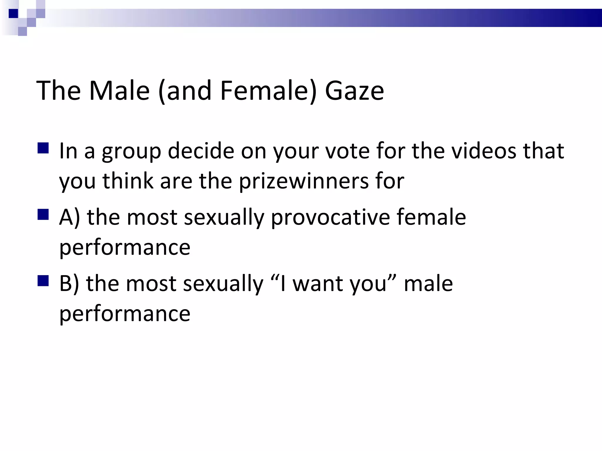 The Male (and Female) Gaze  In a group decide on your vote for the videos that you think are the prizewinners for A) the most sexually provocative female performance B) the most sexually “I want you” male performance  