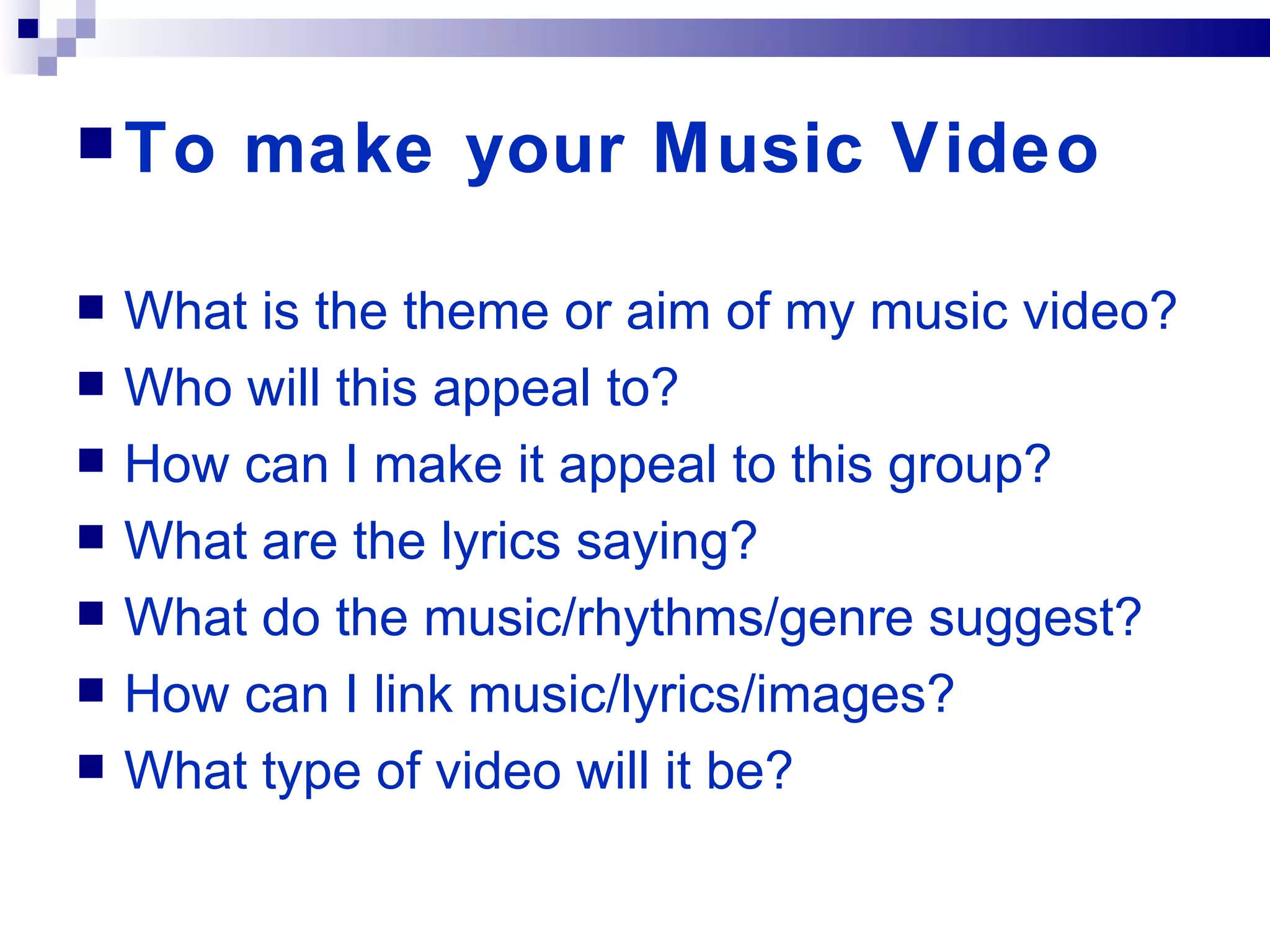 To make your Music Video What is the theme or aim of my music video? Who will this appeal to? How can I make it appeal to this group? What are the lyrics saying? What do the music/rhythms/genre suggest? How can I link music/lyrics/images? What type of video will it be? 