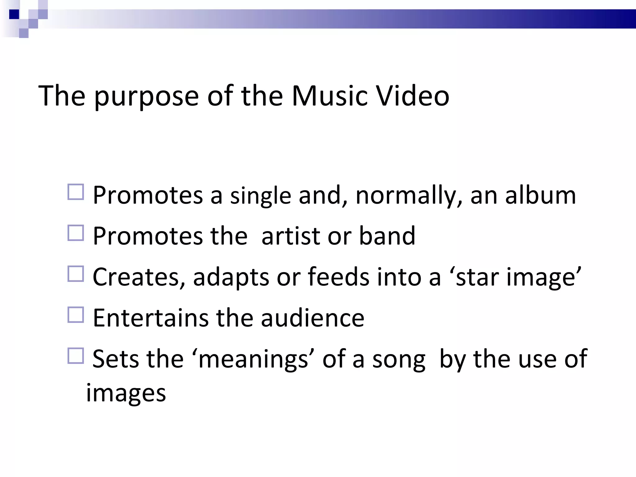 The purpose of the Music Video Promotes a  single  and, normally, an album Promotes the  artist or band Creates, adapts or feeds into a ‘star image’ Entertains the audience Sets the ‘meanings’ of a song  by the use of images 