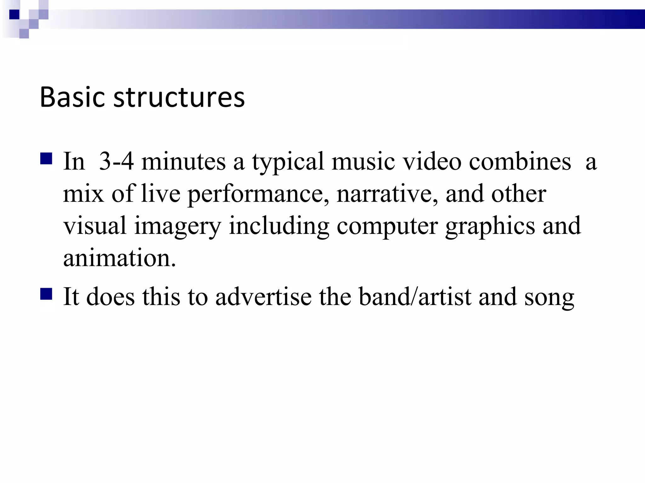 Basic structures In  3-4 minutes a typical music video combines  a mix of live performance, narrative, and other visual imagery including computer graphics and animation.  It does this to advertise the band/artist and song 
