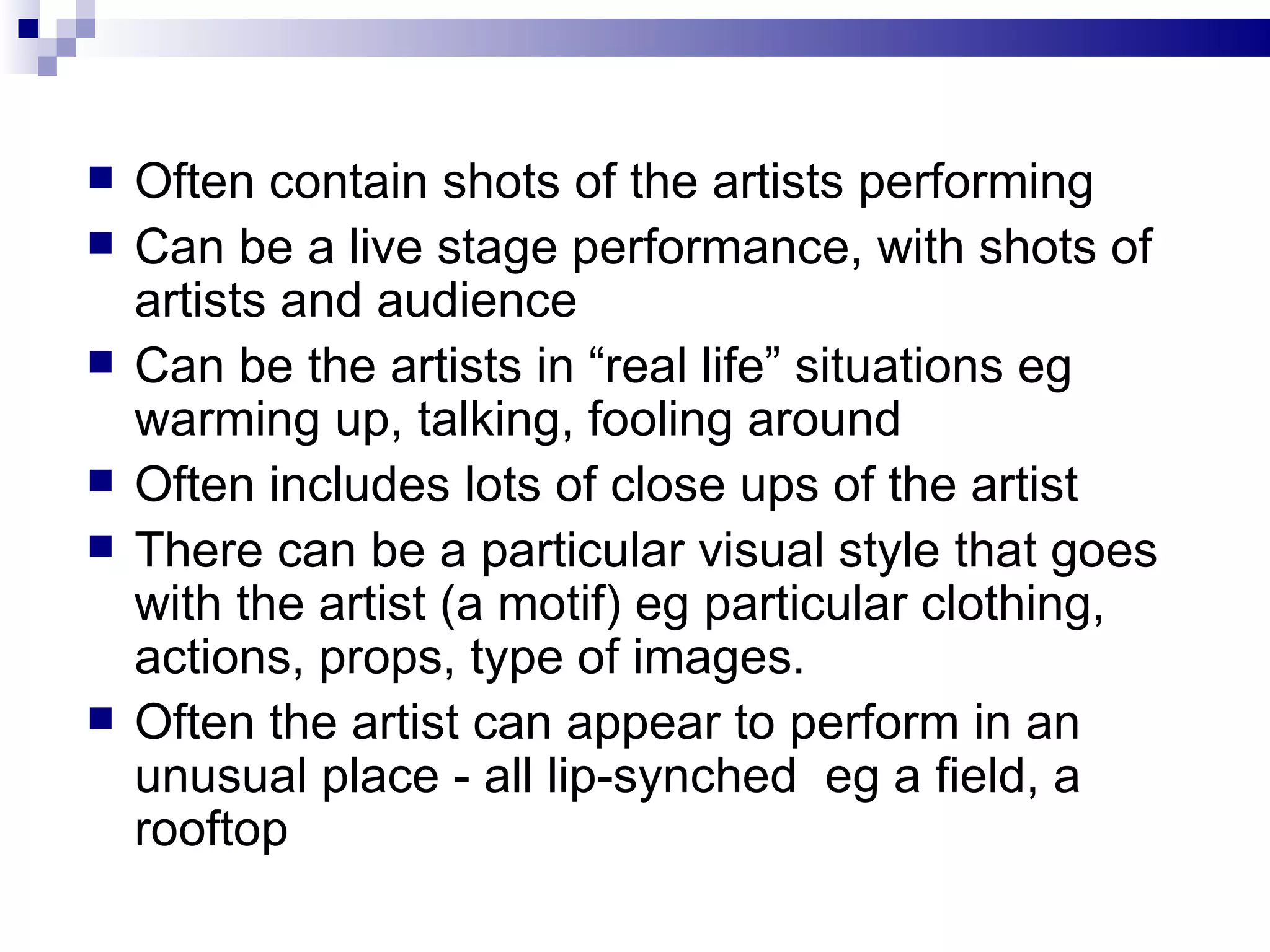 Often contain shots of the artists performing Can be a live stage performance, with shots of artists and audience Can be the artists in “real life” situations eg warming up, talking, fooling around Often includes lots of close ups of the artist  There can be a particular visual style that goes with the artist (a motif) eg particular clothing, actions, props, type of images. Often the artist can appear to perform in an unusual place - all lip-synched  eg a field, a rooftop  