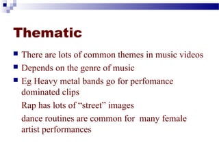 Thematic 
 There are lots of common themes in music videos 
 Depends on the genre of music 
 Eg Heavy metal bands go for perfomance 
dominated clips 
Rap has lots of “street” images 
dance routines are common for many female 
artist performances 
 