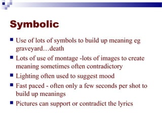 Symbolic 
 Use of lots of symbols to build up meaning eg 
graveyard…death 
 Lots of use of montage -lots of images to create 
meaning sometimes often contradictory 
 Lighting often used to suggest mood 
 Fast paced - often only a few seconds per shot to 
build up meanings 
 Pictures can support or contradict the lyrics 
 
