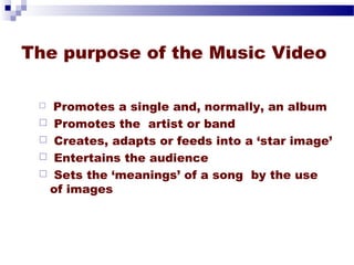 The purpose of the Music Video 
 Promotes a single and, normally, an album 
 Promotes the artist or band 
 Creates, adapts or feeds into a ‘star image’ 
 Entertains the audience 
 Sets the ‘meanings’ of a song by the use 
of images 
 
