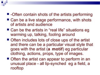  -Often contain shots of the artists performing 
 Can be a live stage performance, with shots 
of artists and audience 
 Can be the artists in “real life” situations eg 
warming up, talking, fooling around 
 Often includes lots of close ups of the artist 
and there can be a particular visual style that 
goes with the artist (a motif) eg particular 
clothing, actions, props, type of images. 
 Often the artist can appear to perform in an 
unusual place - all lip-synched eg a field, a 
rooftop 
 