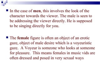  In the case of men, this involves the look of the 
character towards the viewer. The male is seen to 
be addressing the viewer directly. He is supposed 
to be singing directly for you. 
 The female figure is often an object of an erotic 
gaze, object of male desire which is a voyeuristic 
gaze. A Voyeur is someone who looks at someone 
for pleasure. This means females in music vids are 
often dressed and posed in very sexual ways 
 