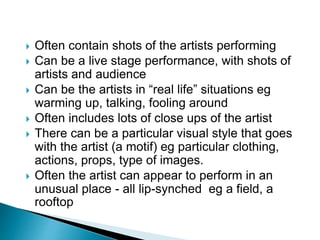  Often contain shots of the artists performing
 Can be a live stage performance, with shots of
artists and audience
 Can be the artists in “real life” situations eg
warming up, talking, fooling around
 Often includes lots of close ups of the artist
 There can be a particular visual style that goes
with the artist (a motif) eg particular clothing,
actions, props, type of images.
 Often the artist can appear to perform in an
unusual place - all lip-synched eg a field, a
rooftop
 