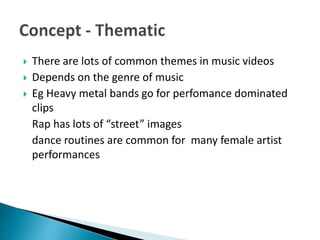  There are lots of common themes in music videos
 Depends on the genre of music
 Eg Heavy metal bands go for perfomance dominated
clips
Rap has lots of “street” images
dance routines are common for many female artist
performances
 