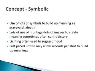  Use of lots of symbols to build up meaning eg
graveyard…death
 Lots of use of montage -lots of images to create
meaning sometimes often contradictory
 Lighting often used to suggest mood
 Fast paced - often only a few seconds per shot to build
up meanings
 