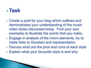  Task
 Create a post for your blog which outlines and
demonstrates your understanding of the music
video styles discussed today. Find your own
examples to illustrate the points that you make.
 Engage in analysis of the micro elements, try to
make links to Goodwin and representation.
 Discuss what are the pros and cons of each style
 Explain what your favourite style is and why
 