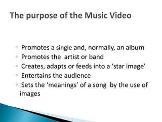 ◦ Promotes a single and, normally, an album
◦ Promotes the artist or band
◦ Creates, adapts or feeds into a ‘star image’
◦ Entertains the audience
◦ Sets the ‘meanings’ of a song by the use of
images
 