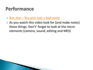 Bon Jovi – You give love a bad name
 As you watch this video look for (and make notes)
these things. Don’t’ forget to look at the micro
elements (camera, sound, editing and MES)
 