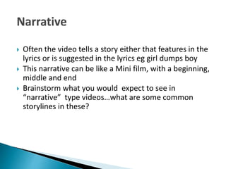  Often the video tells a story either that features in the
lyrics or is suggested in the lyrics eg girl dumps boy
 This narrative can be like a Mini film, with a beginning,
middle and end
 Brainstorm what you would expect to see in
“narrative” type videos…what are some common
storylines in these?
 