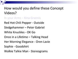 How would you define these Concept
Videos?
In your Arms – Kina Grannis
Red Hot Chili Pepper - Outside
Sledgehammer – Peter Gabriel
White Knuckles - OK Go
Once in a Lifetime – Talking Head
Her Morning Elegance - Oren Lavie
Sophie - Goodshirt
Walkie Talkie Man - Stereograms
 