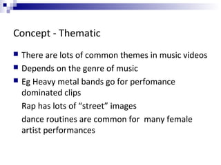 Concept - Thematic
 There are lots of common themes in music videos
 Depends on the genre of music
 Eg Heavy metal bands go for perfomance
dominated clips
Rap has lots of “street” images
dance routines are common for many female
artist performances
 