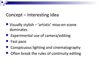 Concept – Interesting Idea
 Visually stylish – ‘artistic’ mise-en-scene
dominates
 Experimental use of camera/editing
 Fast pace
 Conspicuous lighting and cinematography
 Often break the rules of continuity editing
 