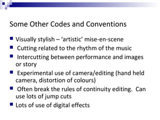 Some Other Codes and Conventions
 Visually stylish – ‘artistic’ mise-en-scene
 Cutting related to the rhythm of the music
 Intercutting between performance and images
or story
 Experimental use of camera/editing (hand held
camera, distortion of colours)
 Often break the rules of continuity editing. Can
use lots of jump cuts
 Lots of use of digital effects
 