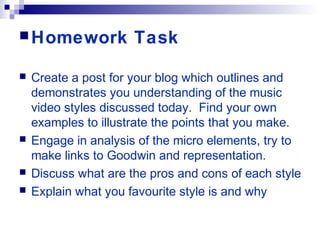 Homework Task
 Create a post for your blog which outlines and
demonstrates you understanding of the music
video styles discussed today. Find your own
examples to illustrate the points that you make.
 Engage in analysis of the micro elements, try to
make links to Goodwin and representation.
 Discuss what are the pros and cons of each style
 Explain what you favourite style is and why
 