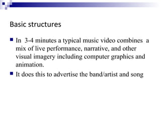 Basic structures
 In 3-4 minutes a typical music video combines a
mix of live performance, narrative, and other
visual imagery including computer graphics and
animation.
 It does this to advertise the band/artist and song
 