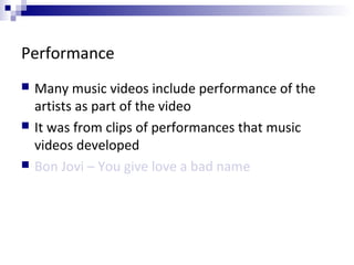 Performance
 Many music videos include performance of the
artists as part of the video
 It was from clips of performances that music
videos developed
 Bon Jovi – You give love a bad name
 