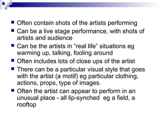  Often contain shots of the artists performing
 Can be a live stage performance, with shots of
artists and audience
 Can be the artists in “real life” situations eg
warming up, talking, fooling around
 Often includes lots of close ups of the artist
 There can be a particular visual style that goes
with the artist (a motif) eg particular clothing,
actions, props, type of images.
 Often the artist can appear to perform in an
unusual place - all lip-synched eg a field, a
rooftop
 