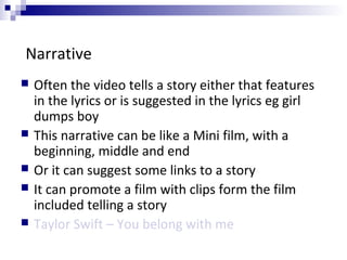 Narrative
 Often the video tells a story either that features
in the lyrics or is suggested in the lyrics eg girl
dumps boy
 This narrative can be like a Mini film, with a
beginning, middle and end
 Or it can suggest some links to a story
 It can promote a film with clips form the film
included telling a story
 Taylor Swift – You belong with me
 