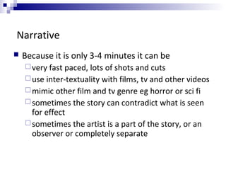 Narrative
 Because it is only 3-4 minutes it can be
very fast paced, lots of shots and cuts
use inter-textuality with films, tv and other videos
mimic other film and tv genre eg horror or sci fi
sometimes the story can contradict what is seen
for effect
sometimes the artist is a part of the story, or an
observer or completely separate
 