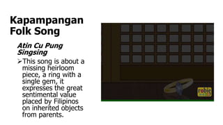 Kapampangan
Folk Song
Atin Cu Pung
Singsing
This song is about a
missing heirloom
piece, a ring with a
single gem, it
expresses the great
sentimental value
placed by Filipinos
on inherited objects
from parents.
 