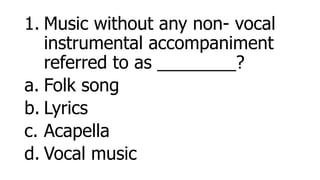 1. Music without any non- vocal
instrumental accompaniment
referred to as ________?
a. Folk song
b. Lyrics
c. Acapella
d. Vocal music
 