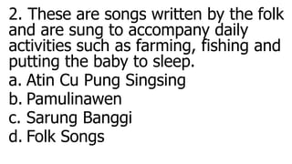 2. These are songs written by the folk
and are sung to accompany daily
activities such as farming, fishing and
putting the baby to sleep.
a. Atin Cu Pung Singsing
b. Pamulinawen
c. Sarung Banggi
d. Folk Songs
 