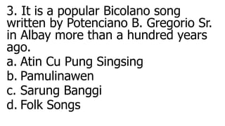 3. It is a popular Bicolano song
written by Potenciano B. Gregorio Sr.
in Albay more than a hundred years
ago.
a. Atin Cu Pung Singsing
b. Pamulinawen
c. Sarung Banggi
d. Folk Songs
 