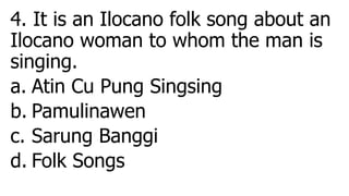 4. It is an Ilocano folk song about an
Ilocano woman to whom the man is
singing.
a. Atin Cu Pung Singsing
b. Pamulinawen
c. Sarung Banggi
d. Folk Songs
 