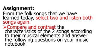 Assignment:
From the folk songs that we have
learned today, select two and listen both
songs again.
Compare and contrast the
characteristics of the 2 songs according
to their musical elements and answer
the following questions on your music
notebook.
 