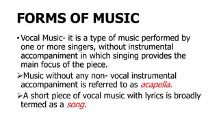 FORMS OF MUSIC
• Vocal Music- it is a type of music performed by
one or more singers, without instrumental
accompaniment in which singing provides the
main focus of the piece.
Music without any non- vocal instrumental
accompaniment is referred to as acapella.
A short piece of vocal music with lyrics is broadly
termed as a song.
 