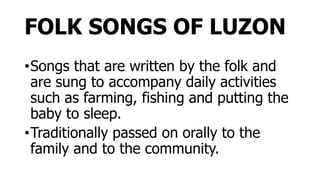 FOLK SONGS OF LUZON
•Songs that are written by the folk and
are sung to accompany daily activities
such as farming, fishing and putting the
baby to sleep.
•Traditionally passed on orally to the
family and to the community.
 