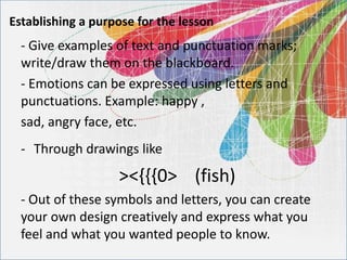 Establishing a purpose for the lesson
- Give examples of text and punctuation marks;
write/draw them on the blackboard.
- Emotions can be expressed using letters and
punctuations. Example: happy ,
sad, angry face, etc.
- Through drawings like
><{{{0> (fish)
- Out of these symbols and letters, you can create
your own design creatively and express what you
feel and what you wanted people to know.
 