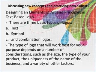 Discussing new concepts and practicing new skills #1
Designing an Elements of Art and Principles in
Text-Based Logo
- There are three basic types of logos:
a. Text
b. Symbol
c. and combination logos.
- The type of logo that will work best for your
purpose depends on a number of
considerations, such as the size, the type of your
product, the uniqueness of the name of the
business, and a variety of other factors.
 