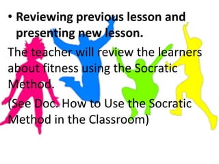 • Reviewing previous lesson and
presenting new lesson.
The teacher will review the learners
about fitness using the Socratic
Method.
(See Doc. How to Use the Socratic
Method in the Classroom)
 