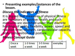• Presenting examples/instances of the
lesson.
Discuss the indicators of fitness
It is argued that measures of physical fitness
are indicators of positive health and such
measures are identified under their discrete
headings of agility, flexibility, power, speed and
reaction time, strength, cardiovascular capacity,
body composition and posture.
Fitness Concept Guide
 