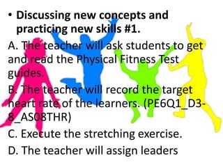• Discussing new concepts and
practicing new skills #1.
A. The teacher will ask students to get
and read the Physical Fitness Test
guides.
B. The teacher will record the target
heart rate of the learners. (PE6Q1_D3-
8_AS08THR)
C. Execute the stretching exercise.
D. The teacher will assign leaders
 