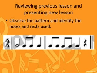 Reviewing previous lesson and
presenting new lesson
• Observe the pattern and identify the
notes and rests used.
 
